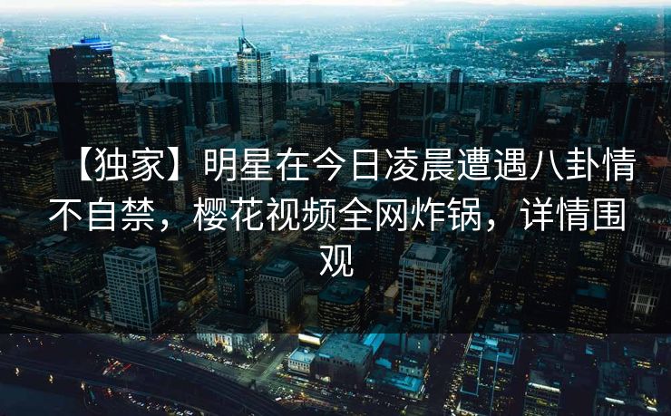 【独家】明星在今日凌晨遭遇八卦情不自禁，樱花视频全网炸锅，详情围观