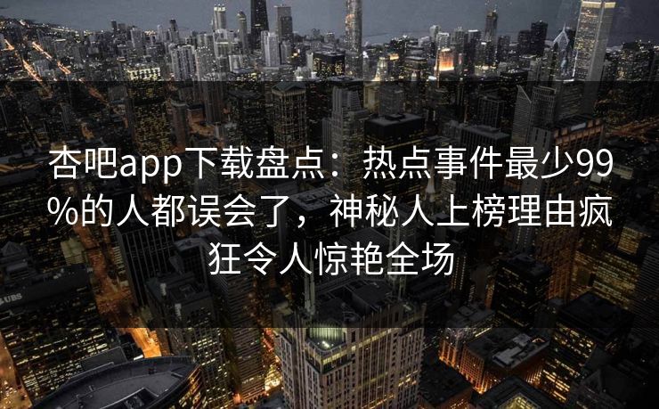 杏吧app下载盘点：热点事件最少99%的人都误会了，神秘人上榜理由疯狂令人惊艳全场