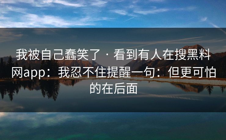 我被自己蠢笑了 · 看到有人在搜黑料网app：我忍不住提醒一句：但更可怕的在后面