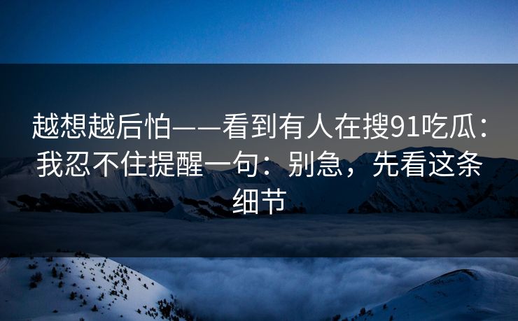 越想越后怕——看到有人在搜91吃瓜：我忍不住提醒一句：别急，先看这条细节