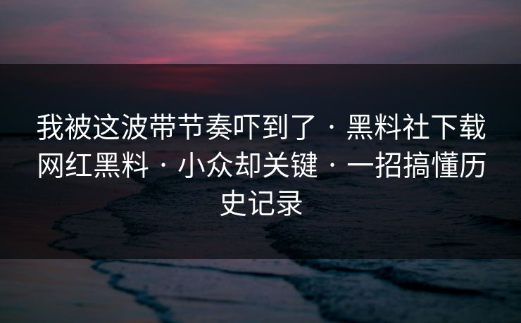 我被这波带节奏吓到了 · 黑料社下载网红黑料 · 小众却关键 · 一招搞懂历史记录