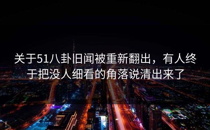 关于51八卦旧闻被重新翻出，有人终于把没人细看的角落说清出来了